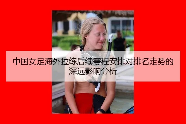 中国女足海外拉练后续赛程安排对排名走势的深远影响分析