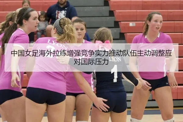 中国女足海外拉练增强竞争实力推动队伍主动调整应对国际压力